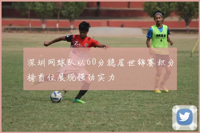 深圳网球队以60分稳居世锦赛积分榜首位展现强劲实力
