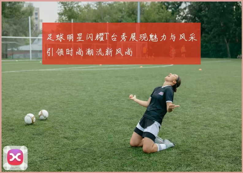足球明星闪耀T台秀展现魅力与风采引领时尚潮流新风尚