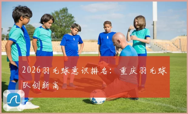 2026羽毛球意识排名：重庆羽毛球队创新高