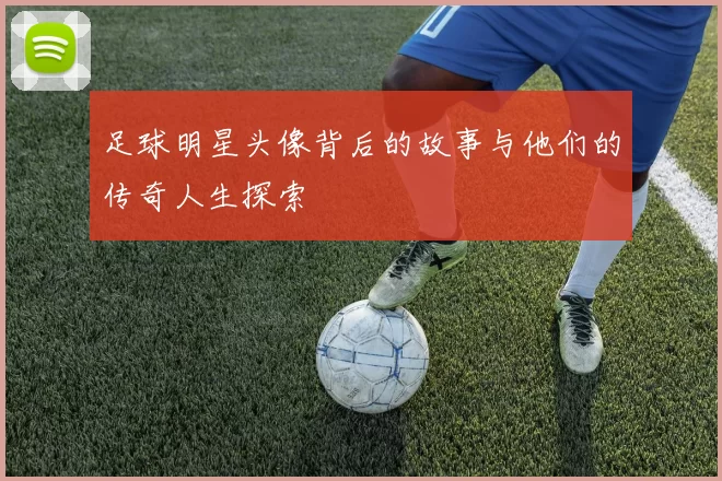 足球明星头像背后的故事与他们的传奇人生探索