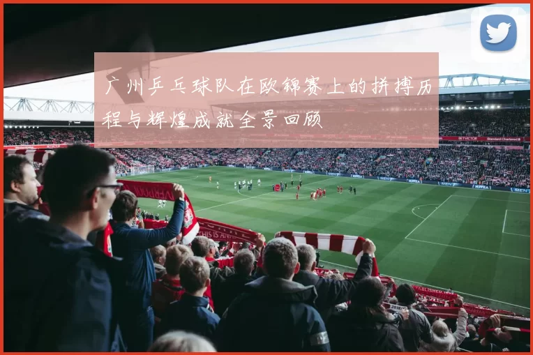 广州乒乓球队在欧锦赛上的拼搏历程与辉煌成就全景回顾