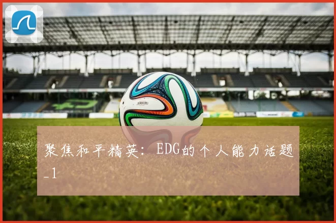 聚焦和平精英：EDG的个人能力话题_1