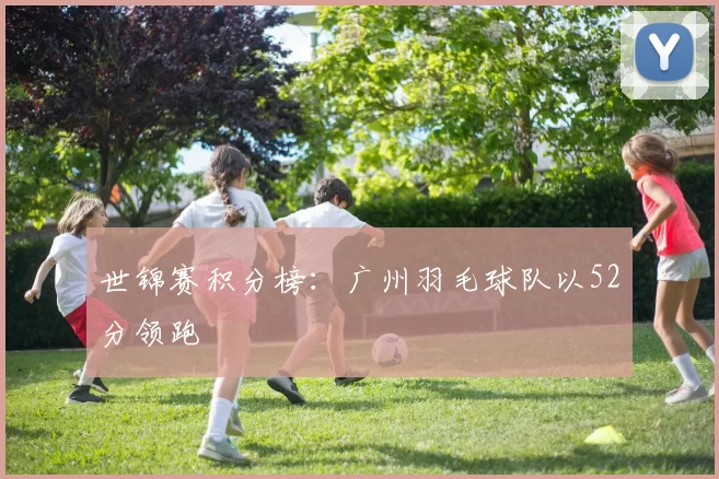 世锦赛积分榜：广州羽毛球队以52分领跑