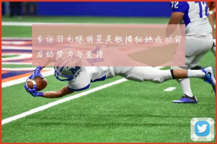 专访羽毛球明星吴敏揭秘她成功背后的努力与坚持