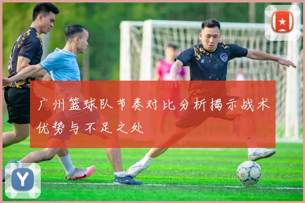 广州篮球队节奏对比分析揭示战术优势与不足之处