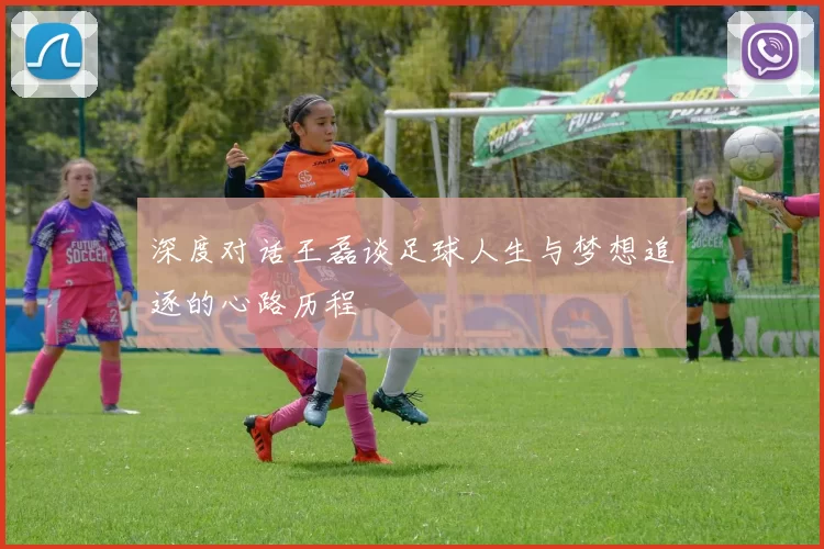 深度对话王磊谈足球人生与梦想追逐的心路历程