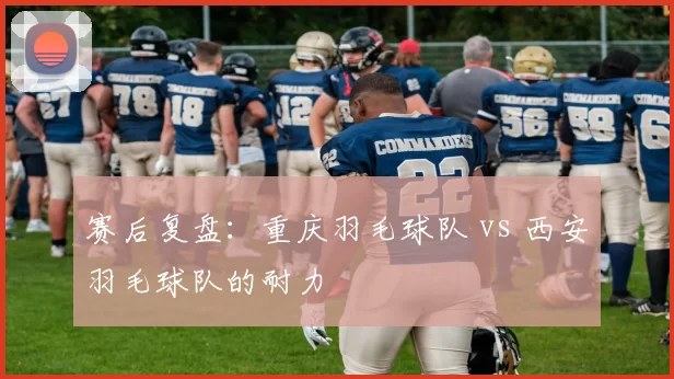 赛后复盘：重庆羽毛球队 vs 西安羽毛球队的耐力